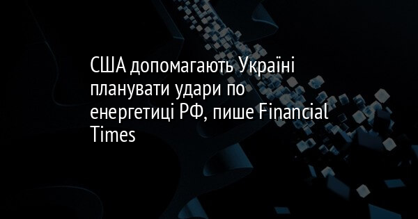 Згідно з інформацією Financial Times, Сполучені Штати надають Україні підтримку в розробці стратегій для атак на енергетичний сектор Росії.
